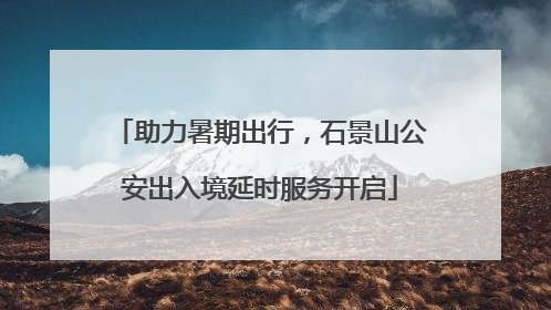 助力暑期出行，石景山公安出入境延时服务开启