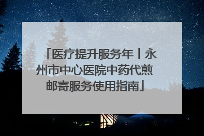 医疗提升服务年丨永州市中心医院中药代煎邮寄服务使用指南