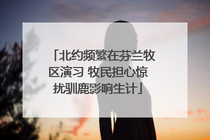 北约频繁在芬兰牧区演习 牧民担心惊扰驯鹿影响生计