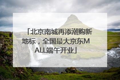 北京南城再添潮购新地标，全国最大京东MALL端午开业