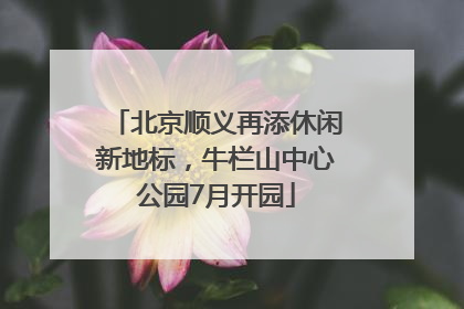 北京顺义再添休闲新地标，牛栏山中心公园7月开园