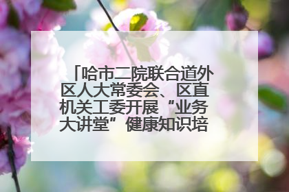 哈市二院联合道外区人大常委会、区直机关工委开展“业务大讲堂”健康知识培训暨大型义诊活动