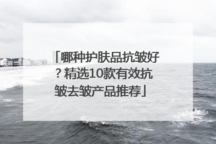 哪种护肤品抗皱好？精选10款有效抗皱去皱产品推荐