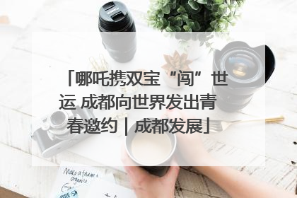 哪吒携双宝“闯”世运 成都向世界发出青春邀约｜成都发展