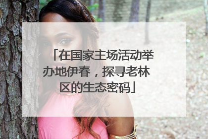 在国家主场活动举办地伊春，探寻老林区的生态密码