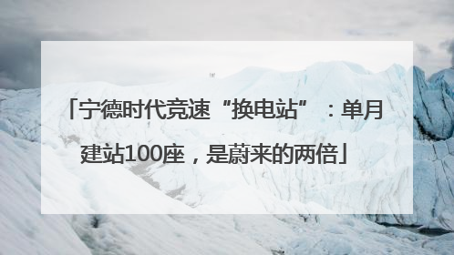 宁德时代竞速“换电站”：单月建站100座，是蔚来的两倍