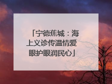 宁德蕉城：海上义诊传温情爱眼护眼润民心