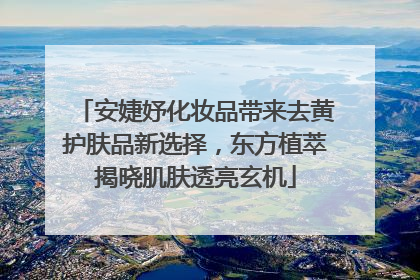 安婕妤化妆品带来去黄护肤品新选择，东方植萃揭晓肌肤透亮玄机