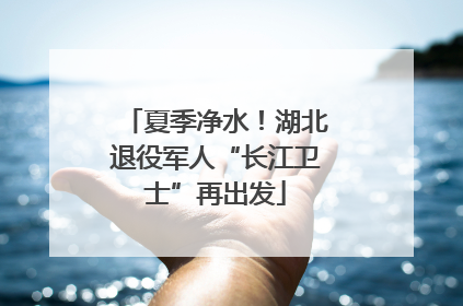 夏季净水！湖北退役军人“长江卫士”再出发