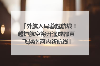 外航入局蓉越航线！越捷航空将开通成都直飞越南河内新航线