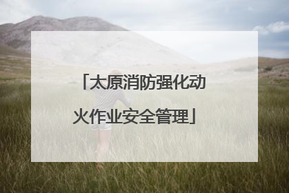 太原消防强化动火作业安全管理