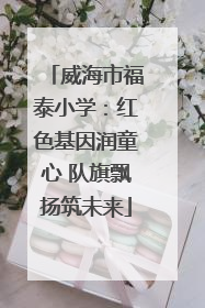 威海市福泰小学：红色基因润童心 队旗飘扬筑未来