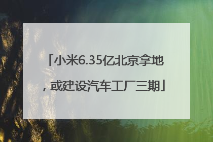 小米6.35亿北京拿地，或建设汽车工厂三期