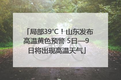 局部39℃!山东发布高温黄色预警 5日—9日将出现高温天气