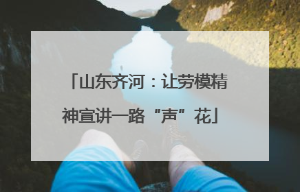 山东齐河：让劳模精神宣讲一路“声”花