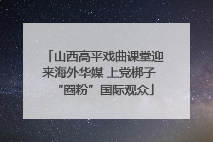 山西高平戏曲课堂迎来海外华媒 上党梆子“圈粉”国际观众