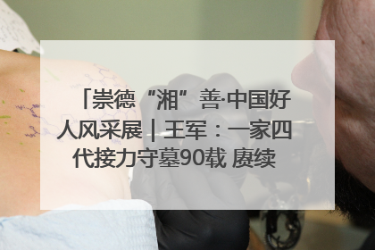 崇德“湘”善·中国好人风采展｜王军：一家四代接力守墓90载 赓续红色血脉践初心