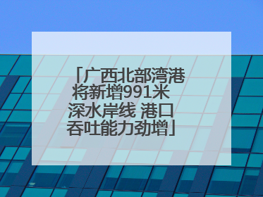 广西北部湾港将新增991米深水岸线 港口吞吐能力劲增