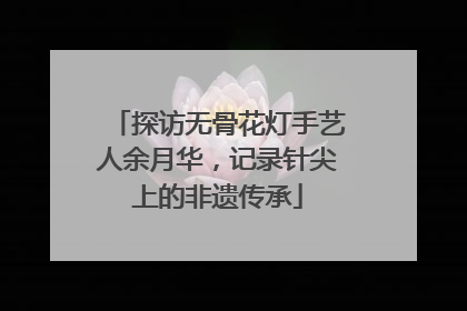 探访无骨花灯手艺人余月华，记录针尖上的非遗传承