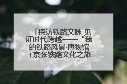 探访铁路文脉 见证时代跨越——“我的铁路风景·博物馆+京张铁路文化之旅”活动在京启动