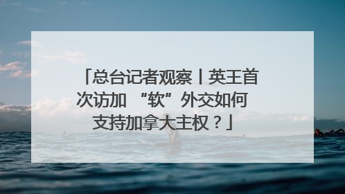总台记者观察丨英王首次访加 “软”外交如何支持加拿大主权？