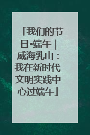 我们的节日•端午｜威海乳山：我在新时代文明实践中心过端午