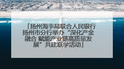 扬州海事局联合人民银行扬州市分行举办“深化产金融合 赋能产业链高质量发展”共建联学活动