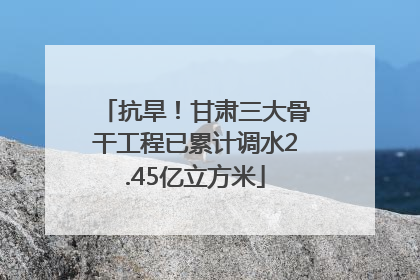 抗旱！甘肃三大骨干工程已累计调水2.45亿立方米