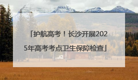 护航高考！长沙开展2025年高考考点卫生保障检查