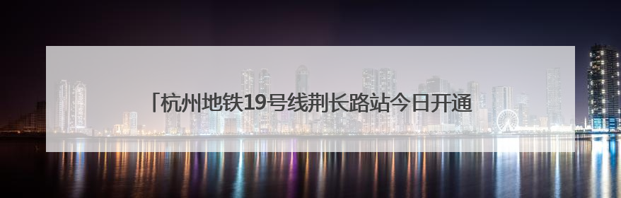 杭州地铁19号线荆长路站今日开通！有人5点多赶来体验：太方便了
