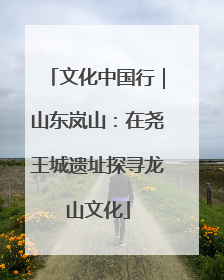 文化中国行｜山东岚山：在尧王城遗址探寻龙山文化