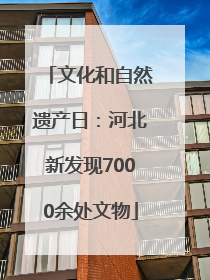 文化和自然遗产日：河北新发现7000余处文物