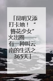 昆明又添打卡地！“簪花少女”火出圈——有一种叫云南的生活之365天