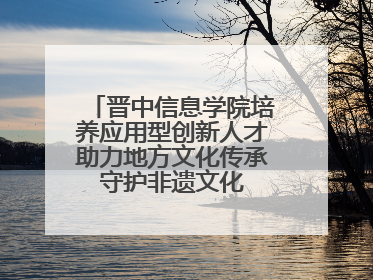 晋中信息学院培养应用型创新人才助力地方文化传承 守护非遗文化 创新学校美育
