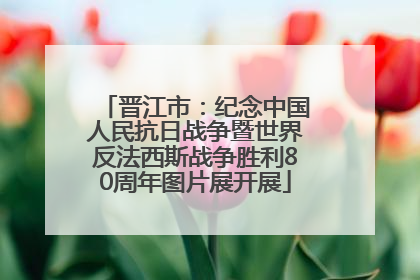 晋江市：纪念中国人民抗日战争暨世界反法西斯战争胜利80周年图片展开展