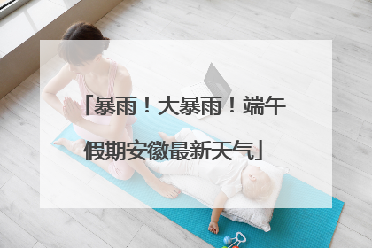 暴雨！大暴雨！端午假期安徽最新天气