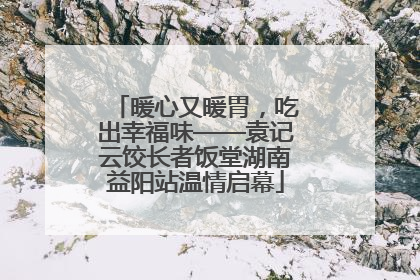 暖心又暖胃，吃出幸福味——袁记云饺长者饭堂湖南益阳站温情启幕