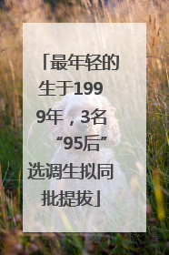 最年轻的生于1999年，3名“95后”选调生拟同批提拔