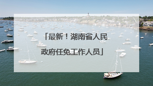 最新！湖南省人民政府任免工作人员