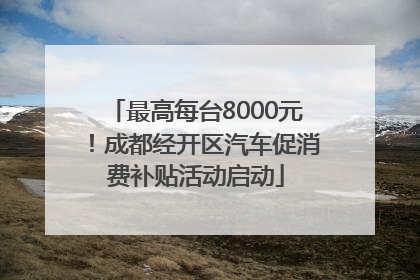 最高每台8000元！成都经开区汽车促消费补贴活动启动