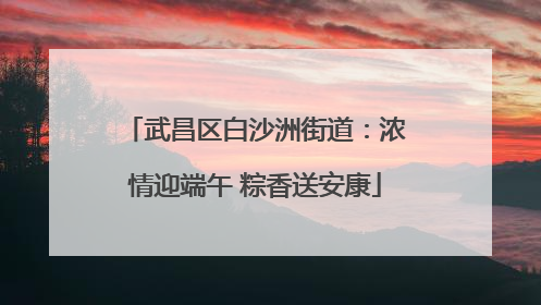 武昌区白沙洲街道：浓情迎端午 粽香送安康