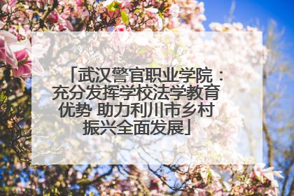 武汉警官职业学院：充分发挥学校法学教育优势 助力利川市乡村振兴全面发展