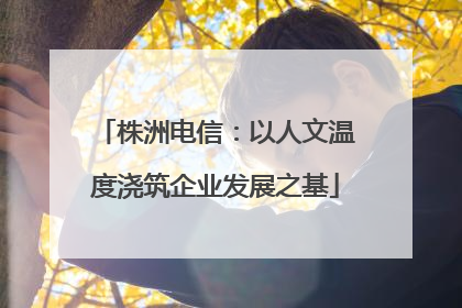 株洲电信：以人文温度浇筑企业发展之基