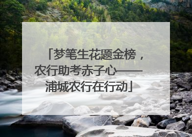 梦笔生花题金榜，农行助考赤子心——浦城农行在行动