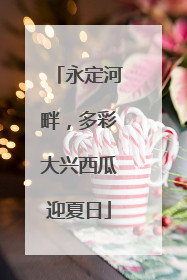 永定河畔，多彩大兴西瓜迎夏日