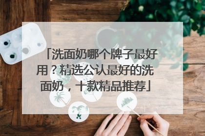 洗面奶哪个牌子最好用？精选公认最好的洗面奶，十款精品推荐
