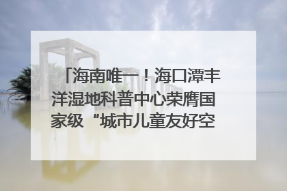 海南唯一！海口潭丰洋湿地科普中心荣膺国家级“城市儿童友好空间建设园区”称号