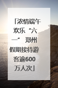 浓情端午 欢乐“六一” 郑州假期接待游客逾600万人次