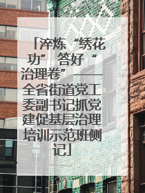 淬炼“绣花功” 答好“治理卷”——全省街道党工委副书记抓党建促基层治理培训示范班侧记
