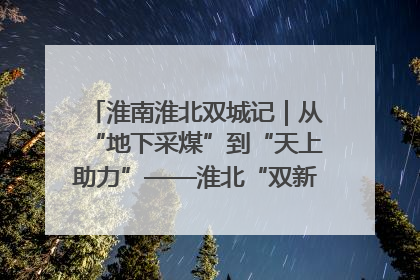 淮南淮北双城记｜从“地下采煤”到“天上助力”——淮北“双新”产业突围记